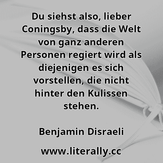 Du siehst also, lieber Coningsby, dass die Welt von ganz anderen Personen regiert wird als diejenigen es sich vorstellen, die nicht hinter den Kulissen stehen.
Benjamin Disraeli
Du siehst also, lieber Coningsby, dass die Welt von ganz anderen Personen regiert wird als diejenigen es sich vorstellen, die nicht hinter den Kulissen stehen.
Benjamin Disraeli