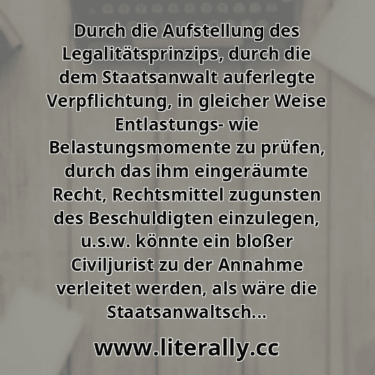 Durch die Aufstellung des Legalitätsprinzips, durch die dem Staatsanwalt auferlegte Verpflichtung, in gleicher Weise Entlastungs- wie Belastungsmomente zu prüfen, durch das ihm eingeräumte Recht, Rechtsmittel zugunsten des Beschuldigten einzulegen, u.s.w. könnte ein bloßer Civiljurist zu der Annahme verleitet werden, als wäre die Staatsanwaltsch...