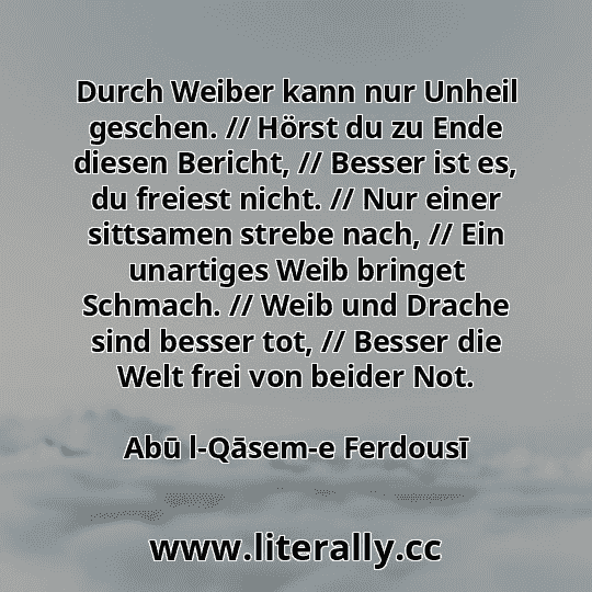 Durch Weiber kann nur Unheil geschen. // Hörst du zu Ende diesen Bericht, // Besser ist es, du freiest nicht. // Nur einer sittsamen strebe nach, // Ein unartiges Weib bringet Schmach. // Weib und Drache sind besser tot, // Besser die Welt frei von beider Not.
Abū l-Qāsem-e Ferdousī
