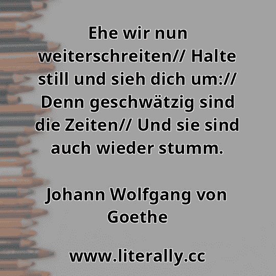 Ehe wir nun weiterschreiten// Halte still und sieh dich um:// Denn geschwätzig sind die Zeiten// Und sie sind auch wieder stumm.
Johann Wolfgang von Goethe
