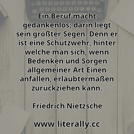 Ein Beruf macht gedankenlos; darin liegt sein größter Segen. Denn er ist eine Schutzwehr, hinter welche man sich, wenn Bedenken und Sorgen allgemeiner Art Einen anfallen, erlaubtermaßen zurückziehen kann.
Friedrich Nietzsche
