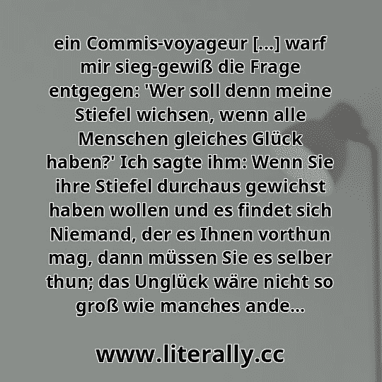ein Commis-voyageur [...] warf mir sieg-gewiß die Frage entgegen: 'Wer soll denn meine Stiefel wichsen, wenn alle Menschen gleiches Glück haben?' Ich sagte ihm: Wenn Sie ihre Stiefel durchaus gewichst haben wollen und es findet sich Niemand, der es Ihnen vorthun mag, dann müssen Sie es selber thun; das Unglück wäre nicht so groß wie manches ande...