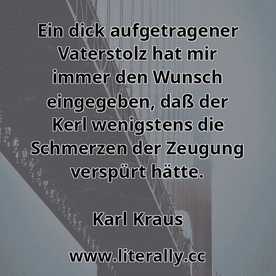 Ein dick aufgetragener Vaterstolz hat mir immer den Wunsch eingegeben, daß der Kerl wenigstens die Schmerzen der Zeugung verspürt hätte.
Karl Kraus
