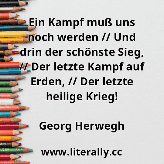 Ein Kampf muß uns noch werden // Und drin der schönste Sieg, // Der letzte Kampf auf Erden, // Der letzte heilige Krieg!
Georg Herwegh
