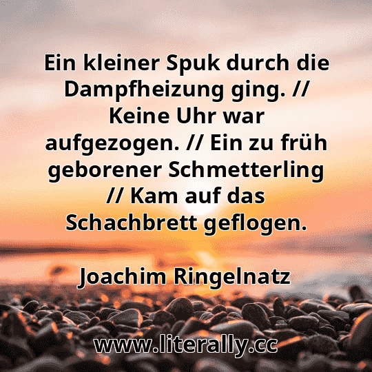 Ein kleiner Spuk durch die Dampfheizung ging. // Keine Uhr war aufgezogen. // Ein zu früh geborener Schmetterling // Kam auf das Schachbrett geflogen.
Joachim Ringelnatz
