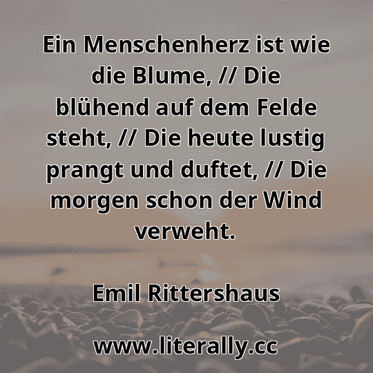 Ein Menschenherz ist wie die Blume, // Die blühend auf dem Felde steht, // Die heute lustig prangt und duftet, // Die morgen schon der Wind verweht.
Emil Rittershaus
