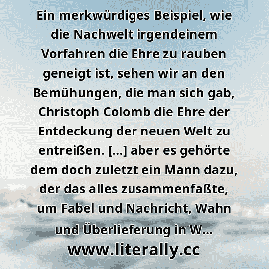 Ein merkwürdiges Beispiel, wie die Nachwelt irgendeinem Vorfahren die Ehre zu rauben geneigt ist, sehen wir an den Bemühungen, die man sich gab, Christoph Colomb die Ehre der Entdeckung der neuen Welt zu entreißen. […] aber es gehörte dem doch zuletzt ein Mann dazu, der das alles zusammenfaßte, um Fabel und Nachricht, Wahn und Überlieferung in W...