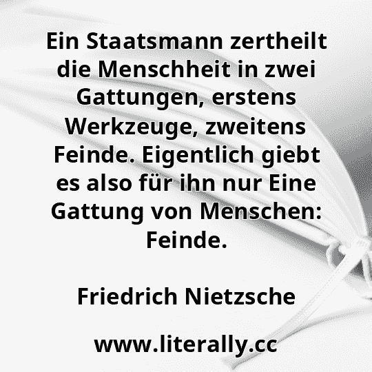 Ein Staatsmann zertheilt die Menschheit in zwei Gattungen, erstens Werkzeuge, zweitens Feinde. Eigentlich giebt es also für ihn nur Eine Gattung von Menschen: Feinde.
Friedrich Nietzsche

