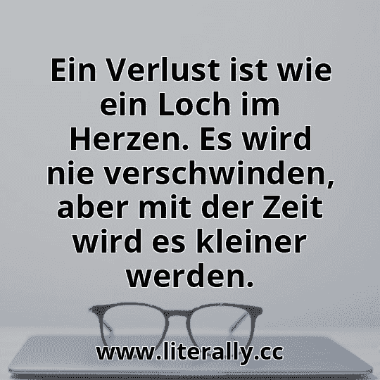 Ein Verlust ist wie ein Loch im Herzen. Es wird nie verschwinden, aber mit der Zeit wird es kleiner werden.
