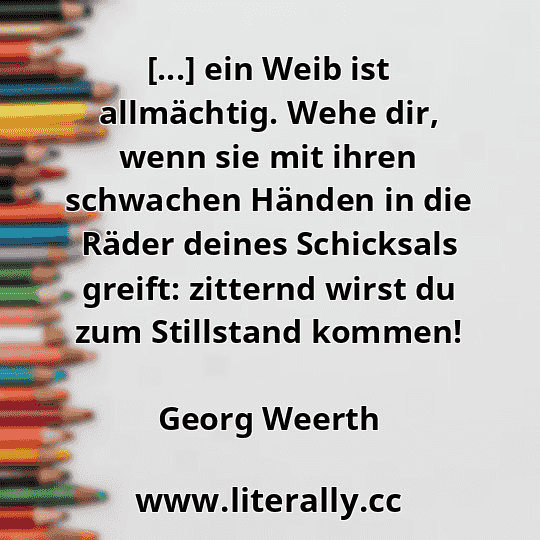 [...] ein Weib ist allmächtig. Wehe dir, wenn sie mit ihren schwachen Händen in die Räder deines Schicksals greift: zitternd wirst du zum Stillstand kommen!
Georg Weerth
