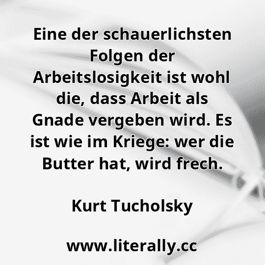 Eine der schauerlichsten Folgen der Arbeitslosigkeit ist wohl die, dass Arbeit als Gnade vergeben wird. Es ist wie im Kriege: wer die Butter hat, wird frech.
Kurt Tucholsky

