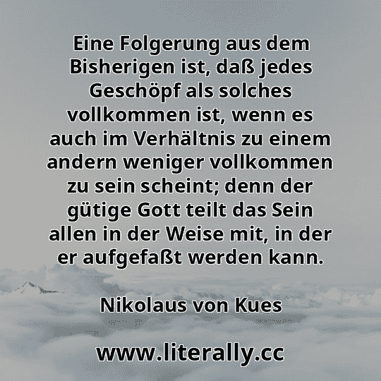 Eine Folgerung aus dem Bisherigen ist, daß jedes Geschöpf als solches vollkommen ist, wenn es auch im Verhältnis zu einem andern weniger vollkommen zu sein scheint; denn der gütige Gott teilt das Sein allen in der Weise mit, in der er aufgefaßt werden kann.
Nikolaus von Kues
