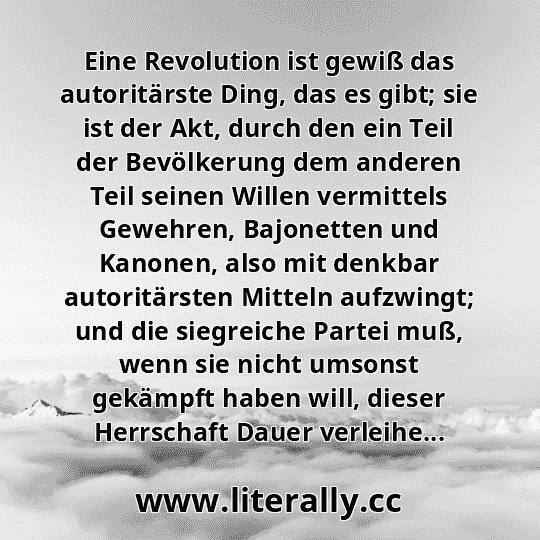 Eine Revolution ist gewiß das autoritärste Ding, das es gibt; sie ist der Akt, durch den ein Teil der Bevölkerung dem anderen Teil seinen Willen vermittels Gewehren, Bajonetten und Kanonen, also mit denkbar autoritärsten Mitteln aufzwingt; und die siegreiche Partei muß, wenn sie nicht umsonst gekämpft haben will, dieser Herrschaft Dauer verleihe...