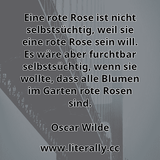 Eine rote Rose ist nicht selbstsüchtig, weil sie eine rote Rose sein will. Es wäre aber furchtbar selbstsüchtig, wenn sie wollte, dass alle Blumen im Garten rote Rosen sind.
Oscar Wilde
