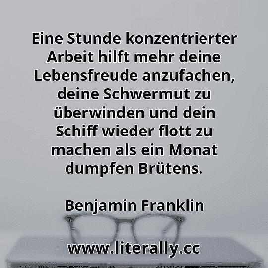 Eine Stunde konzentrierter Arbeit hilft mehr deine Lebensfreude anzufachen, deine Schwermut zu überwinden und dein Schiff wieder flott zu machen als ein Monat dumpfen Brütens.
Benjamin Franklin
