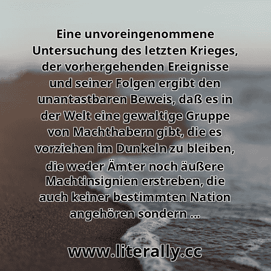 Eine unvoreingenommene Untersuchung des letzten Krieges, der vorhergehenden Ereignisse und seiner Folgen ergibt den unantastbaren Beweis, daß es in der Welt eine gewaltige Gruppe von Machthabern gibt, die es vorziehen im Dunkeln zu bleiben, die weder Ämter noch äußere Machtinsignien erstreben, die auch keiner bestimmten Nation angehören sondern ...