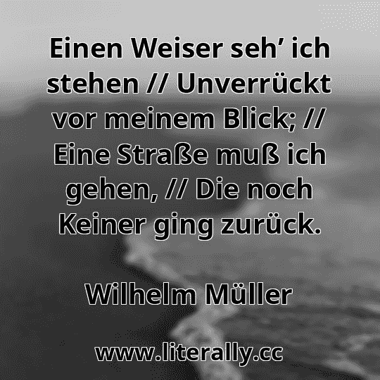 Einen Weiser seh’ ich stehen // Unverrückt vor meinem Blick; // Eine Straße muß ich gehen, // Die noch Keiner ging zurück.
Wilhelm Müller
