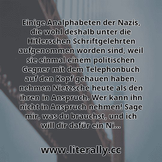 Einige Analphabeten der Nazis, die wohl deshalb unter die Hitlerschen Schriftgelehrten aufgenommen worden sind, weil sie einmal einem politischen Gegner mit dem Telephonbuch auf den Kopf gehauen haben, nehmen Nietzsche heute als den ihren in Anspruch. Wer kann ihn nicht in Anspruch nehmen! Sage mir, was du brauchst, und ich will dir dafür ein Ni...