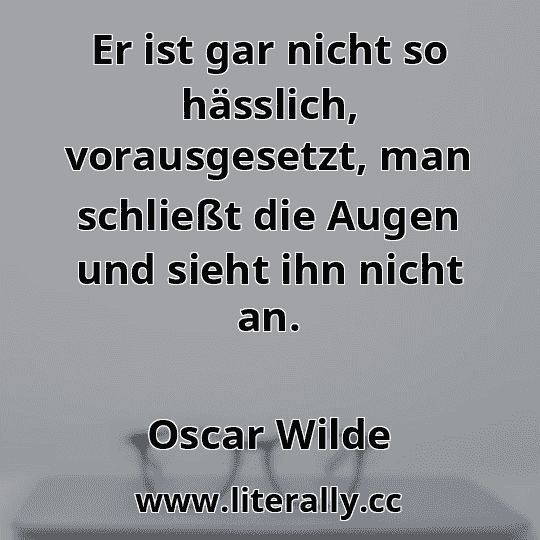 Er ist gar nicht so hässlich, vorausgesetzt, man schließt die Augen und sieht ihn nicht an.
Oscar Wilde
