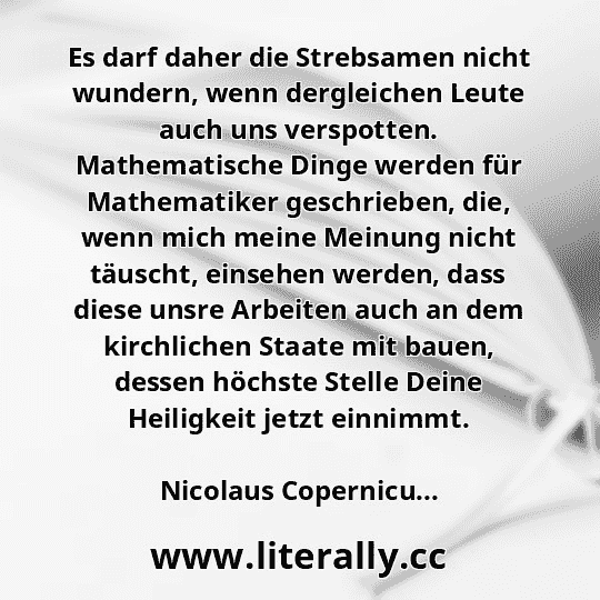 Es darf daher die Strebsamen nicht wundern, wenn dergleichen Leute auch uns verspotten. Mathematische Dinge werden für Mathematiker geschrieben, die, wenn mich meine Meinung nicht täuscht, einsehen werden, dass diese unsre Arbeiten auch an dem kirchlichen Staate mit bauen, dessen höchste Stelle Deine Heiligkeit jetzt einnimmt.
Nicolaus Copernicu...