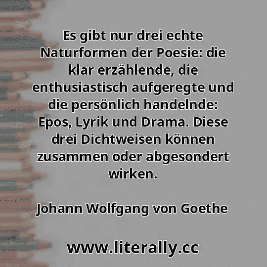 Es gibt nur drei echte Naturformen der Poesie: die klar erzählende, die enthusiastisch aufgeregte und die persönlich handelnde: Epos, Lyrik und Drama. Diese drei Dichtweisen können zusammen oder abgesondert wirken.
Johann Wolfgang von Goethe
