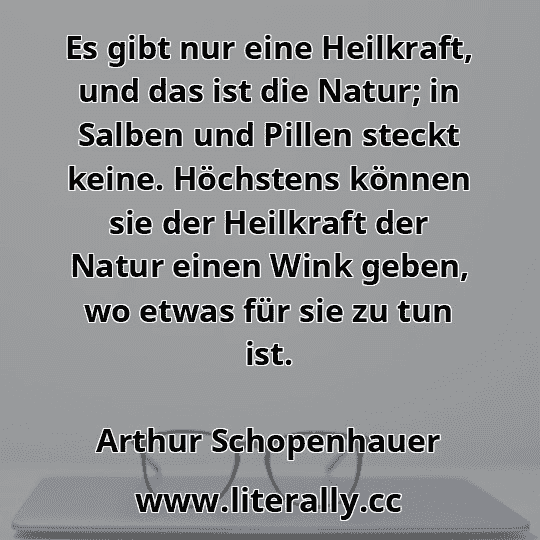 Es gibt nur eine Heilkraft, und das ist die Natur; in Salben und Pillen steckt keine. Höchstens können sie der Heilkraft der Natur einen Wink geben, wo etwas für sie zu tun ist.
Arthur Schopenhauer
