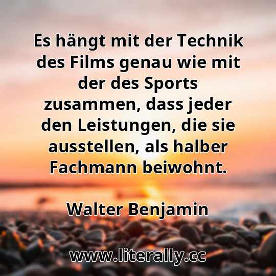 Es hängt mit der Technik des Films genau wie mit der des Sports zusammen, dass jeder den Leistungen, die sie ausstellen, als halber Fachmann beiwohnt.
Walter Benjamin
