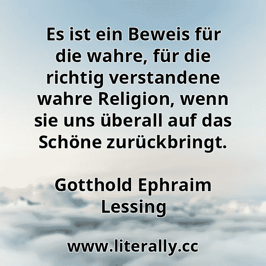 Es ist ein Beweis für die wahre, für die richtig verstandene wahre Religion, wenn sie uns überall auf das Schöne zurückbringt.
Gotthold Ephraim Lessing
