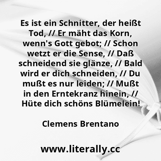 Es ist ein Schnitter, der heißt Tod, // Er mäht das Korn, wenn's Gott gebot; // Schon wetzt er die Sense, // Daß schneidend sie glänze, // Bald wird er dich schneiden, // Du mußt es nur leiden; // Mußt in den Erntekranz hinein, // Hüte dich schöns Blümelein!
Clemens Brentano
