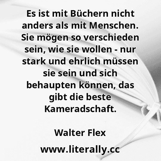 Es ist mit Büchern nicht anders als mit Menschen. Sie mögen so verschieden sein, wie sie wollen - nur stark und ehrlich müssen sie sein und sich behaupten können, das gibt die beste Kameradschaft.
Walter Flex
