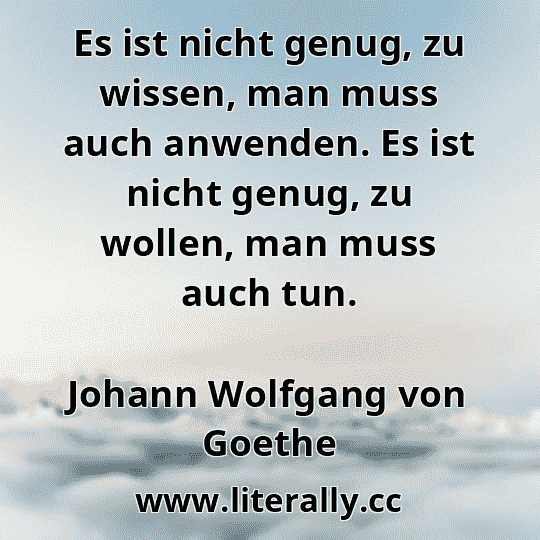 Es ist nicht genug, zu wissen, man muss auch anwenden. Es ist nicht genug, zu wollen, man muss auch tun.
Johann Wolfgang von Goethe
