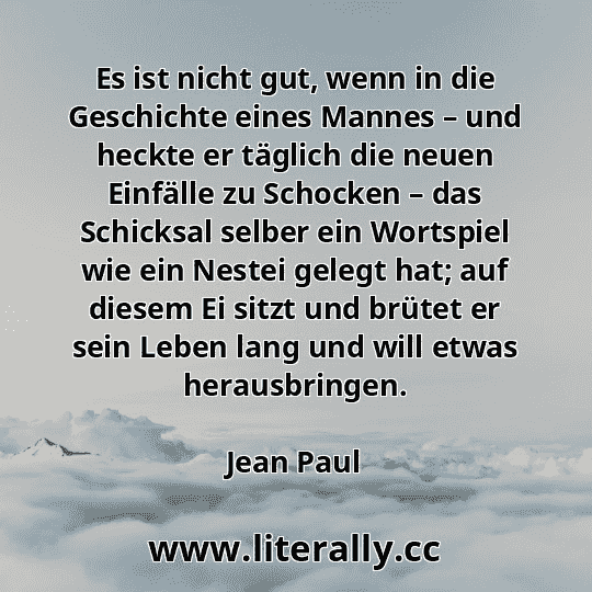 Es ist nicht gut, wenn in die Geschichte eines Mannes – und heckte er täglich die neuen Einfälle zu Schocken – das Schicksal selber ein Wortspiel wie ein Nestei gelegt hat; auf diesem Ei sitzt und brütet er sein Leben lang und will etwas herausbringen.
Jean Paul
