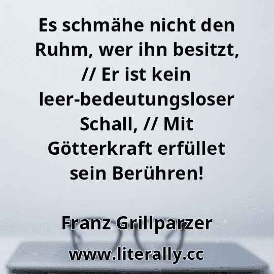 Es schmähe nicht den Ruhm, wer ihn besitzt, // Er ist kein leer-bedeutungsloser Schall, // Mit Götterkraft erfüllet sein Berühren!
Franz Grillparzer
