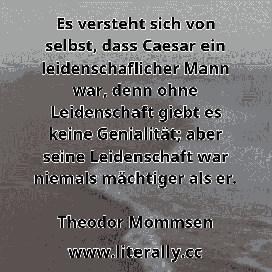 Es versteht sich von selbst, dass Caesar ein leidenschaflicher Mann war, denn ohne Leidenschaft giebt es keine Genialität; aber seine Leidenschaft war niemals mächtiger als er.
Theodor Mommsen
