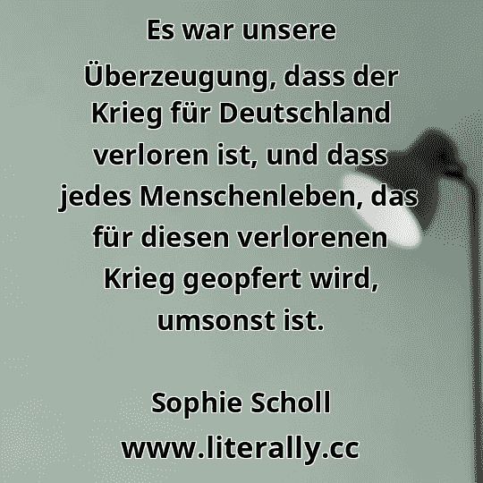 Es war unsere Überzeugung, dass der Krieg für Deutschland verloren ist, und dass jedes Menschenleben, das für diesen verlorenen Krieg geopfert wird, umsonst ist.
Sophie Scholl
