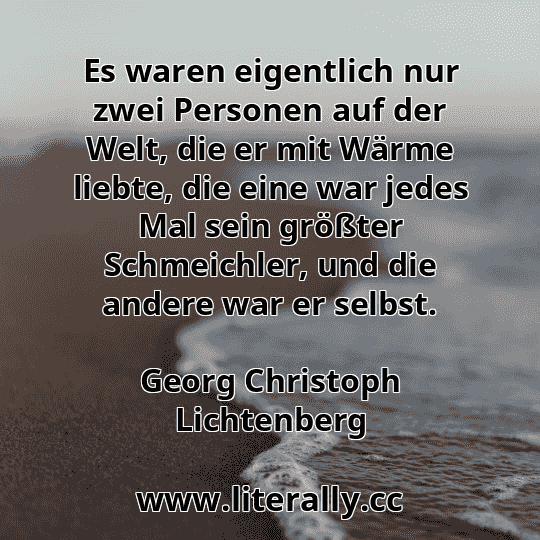 Es waren eigentlich nur zwei Personen auf der Welt, die er mit Wärme liebte, die eine war jedes Mal sein größter Schmeichler, und die andere war er selbst.
Georg Christoph Lichtenberg
Es waren eigentlich nur zwei Personen auf der Welt, die er mit Wärme liebte, die eine war jedes Mal sein größter Schmeichler, und die andere war er selbst.
Georg Christoph Lichtenberg