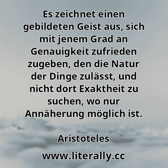Es zeichnet einen gebildeten Geist aus, sich mit jenem Grad an Genauigkeit zufrieden zugeben, den die Natur der Dinge zulässt, und nicht dort Exaktheit zu suchen, wo nur Annäherung möglich ist.
Aristoteles
