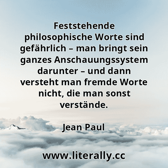 Feststehende philosophische Worte sind gefährlich – man bringt sein ganzes Anschauungssystem darunter – und dann versteht man fremde Worte nicht, die man sonst verstände.
Jean Paul
