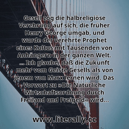Gesell zog die halbreligiöse Verehrung auf sich, die früher Henry George umgab, und wurde der verehrte Prophet eines Kultus mit Tausenden von Anhängern in der ganzen Welt. ... Ich glaube, daß die Zukunft mehr vom Geiste Gesells als von jenem von Marx lernen wird. Das Vorwort zu »Die Natürliche Wirtschaftsordnung durch Freiland und Freigeld« wird... Gesell zog die halbreligiöse Verehrung auf sich, die früher Henry George umgab, und wurde der verehrte Prophet eines Kultus mit Tausenden von Anhängern in der ganzen Welt. ... Ich glaube, daß die Zukunft mehr vom Geiste Gesells als von jenem von Marx lernen wird. Das Vorwort zu »Die Natürliche Wirtschaftsordnung durch Freiland und Freigeld« wird...