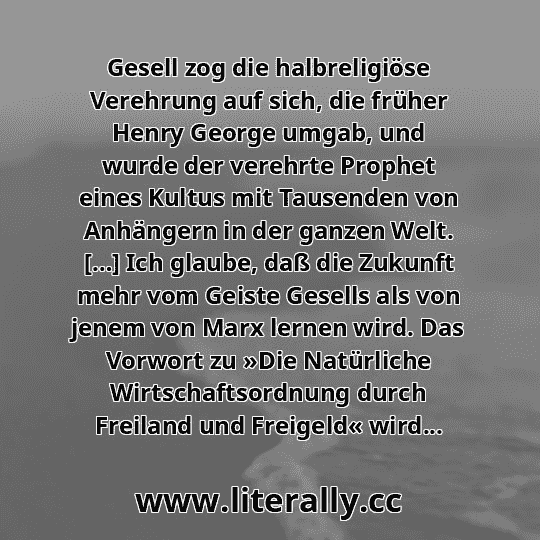Gesell zog die halbreligiöse Verehrung auf sich, die früher Henry George umgab, und wurde der verehrte Prophet eines Kultus mit Tausenden von Anhängern in der ganzen Welt. […] Ich glaube, daß die Zukunft mehr vom Geiste Gesells als von jenem von Marx lernen wird. Das Vorwort zu »Die Natürliche Wirtschaftsordnung durch Freiland und Freigeld« wird...