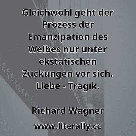 Gleichwohl geht der Prozess der Emanzipation des Weibes nur unter ekstatischen Zuckungen vor sich. Liebe - Tragik.
Richard Wagner

