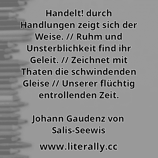 Handelt! durch Handlungen zeigt sich der Weise. // Ruhm und Unsterblichkeit find ihr Geleit. // Zeichnet mit Thaten die schwindenden Gleise // Unserer flüchtig entrollenden Zeit.
Johann Gaudenz von Salis-Seewis
