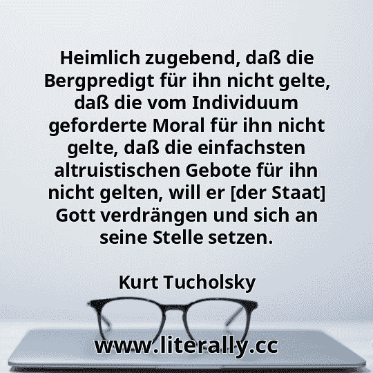 Heimlich zugebend, daß die Bergpredigt für ihn nicht gelte, daß die vom Individuum geforderte Moral für ihn nicht gelte, daß die einfachsten altruistischen Gebote für ihn nicht gelten, will er [der Staat] Gott verdrängen und sich an seine Stelle setzen.
Kurt Tucholsky
