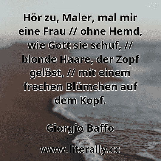 Hör zu, Maler, mal mir eine Frau // ohne Hemd, wie Gott sie schuf, // blonde Haare, der Zopf gelöst, // mit einem frechen Blümchen auf dem Kopf.
Giorgio Baffo
