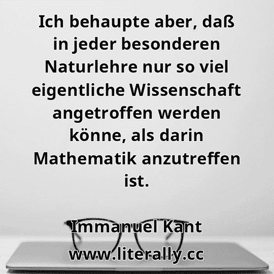 Ich behaupte aber, daß in jeder besonderen Naturlehre nur so viel eigentliche Wissenschaft angetroffen werden könne, als darin Mathematik anzutreffen ist.
Immanuel Kant
