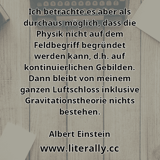 Ich betrachte es aber als durchaus möglich, dass die Physik nicht auf dem Feldbegriff begründet werden kann, d.h. auf kontinuierlichen Gebilden. Dann bleibt von meinem ganzen Luftschloss inklusive Gravitationstheorie nichts bestehen.
Albert Einstein
