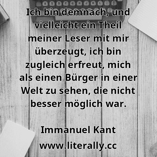 Ich bin demnach, und vielleicht ein Theil meiner Leser mit mir überzeugt, ich bin zugleich erfreut, mich als einen Bürger in einer Welt zu sehen, die nicht besser möglich war.
Immanuel Kant
