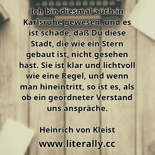 Ich bin diesmal auch in Karlsruhe gewesen, und es ist schade, daß Du diese Stadt, die wie ein Stern gebaut ist, nicht gesehen hast. Sie ist klar und lichtvoll wie eine Regel, und wenn man hineintritt, so ist es, als ob ein geordneter Verstand uns anspräche.
Heinrich von Kleist
