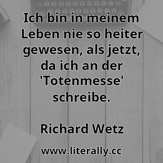 Ich bin in meinem Leben nie so heiter gewesen, als jetzt, da ich an der 'Totenmesse' schreibe.
Richard Wetz
