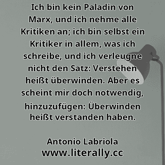 Ich bin kein Paladin von Marx, und ich nehme alle Kritiken an; ich bin selbst ein Kritiker in allem, was ich schreibe, und ich verleugne nicht den Satz: Verstehen heißt überwinden. Aber es scheint mir doch notwendig, hinzuzufügen: Überwinden heißt verstanden haben.
Antonio Labriola
